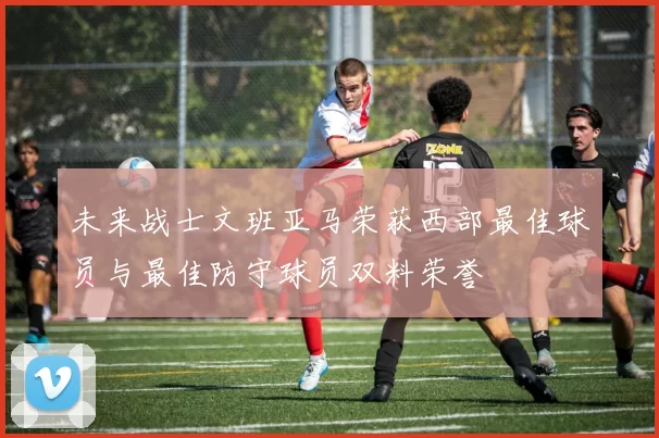 未来战士文班亚马荣获西部最佳球员与最佳防守球员双料荣誉
