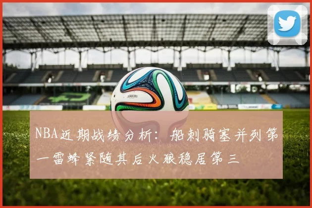 NBA近期战绩分析：船刺骑塞并列第一雷蜂紧随其后火狼稳居第三