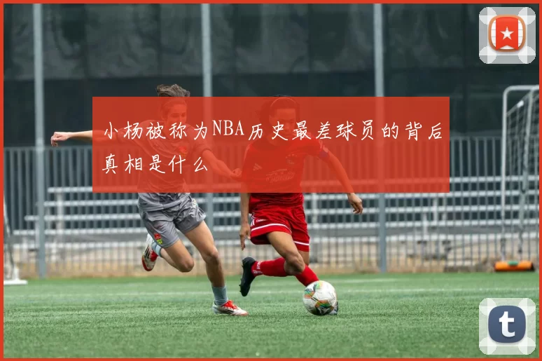 小杨被称为NBA历史最差球员的背后真相是什么