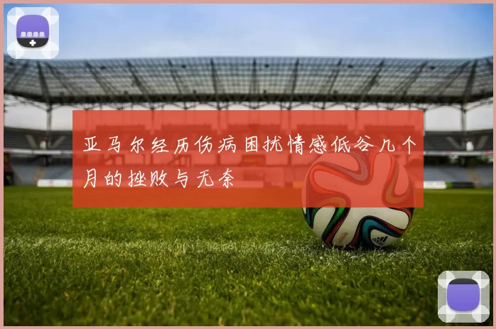 亚马尔经历伤病困扰情感低谷几个月的挫败与无奈