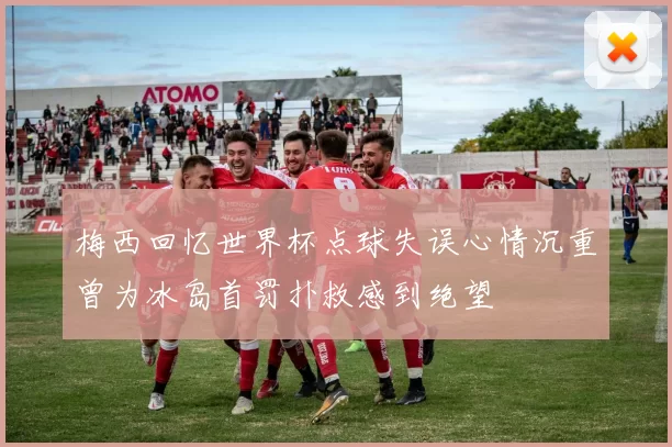 梅西回忆世界杯点球失误心情沉重曾为冰岛首罚扑救感到绝望