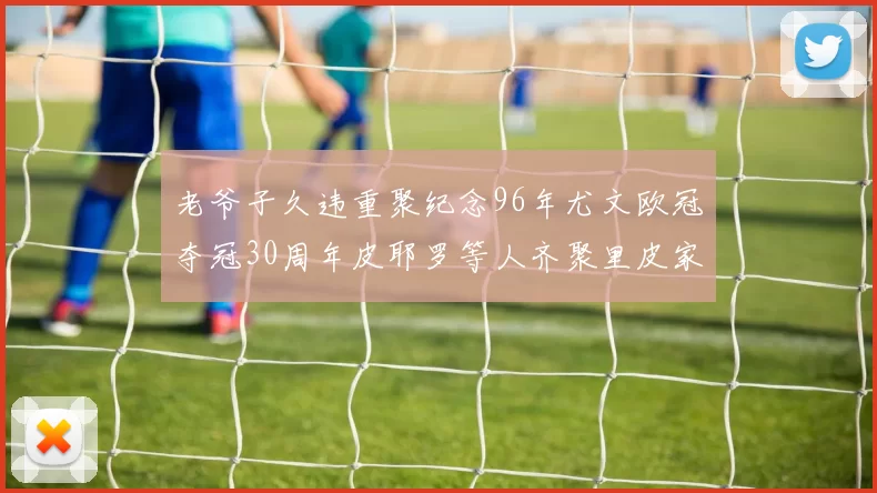 老爷子久违重聚纪念96年尤文欧冠夺冠30周年皮耶罗等人齐聚里皮家
