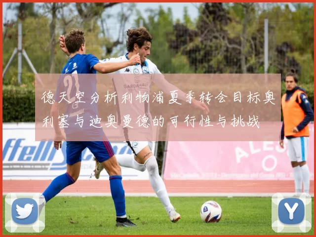 德天空分析利物浦夏季转会目标奥利塞与迪奥曼德的可行性与挑战