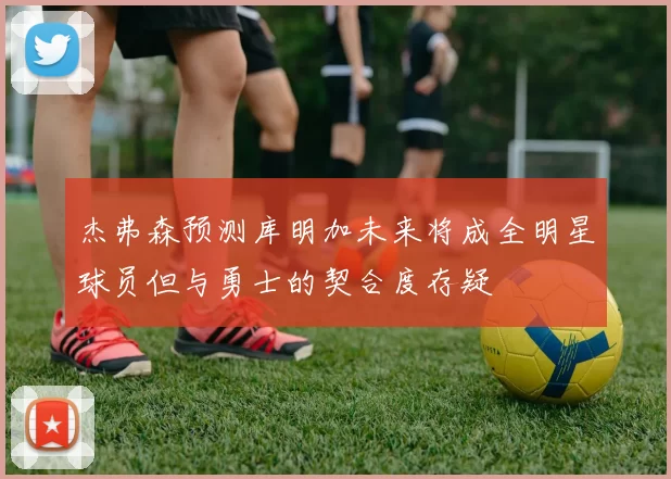 杰弗森预测库明加未来将成全明星球员但与勇士的契合度存疑