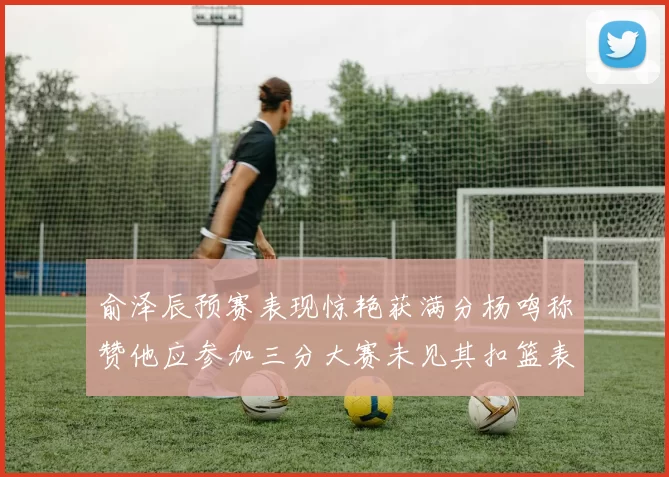 俞泽辰预赛表现惊艳获满分杨鸣称赞他应参加三分大赛未见其扣篮表现
