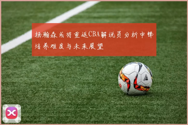 杨瀚森或将重返CBA解说员分析中锋培养难度与未来展望