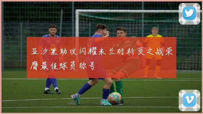 亚沙里助攻闪耀米兰对科莫之战荣膺最佳球员称号