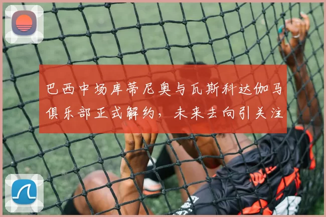 巴西中场库蒂尼奥与瓦斯科达伽马俱乐部正式解约，未来去向引关注