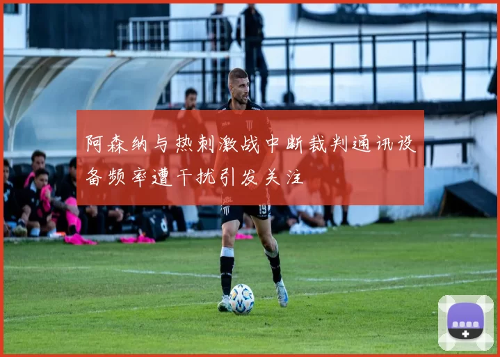 阿森纳与热刺激战中断裁判通讯设备频率遭干扰引发关注