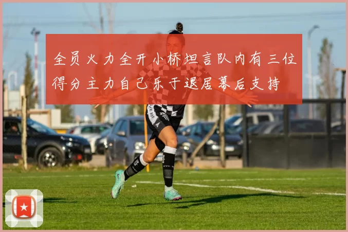 全员火力全开小桥坦言队内有三位得分主力自己乐于退居幕后支持