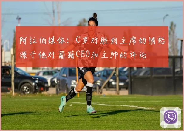 阿拉伯媒体：C罗对胜利主席的愤怒源于他对葡籍CEO和主帅的评论