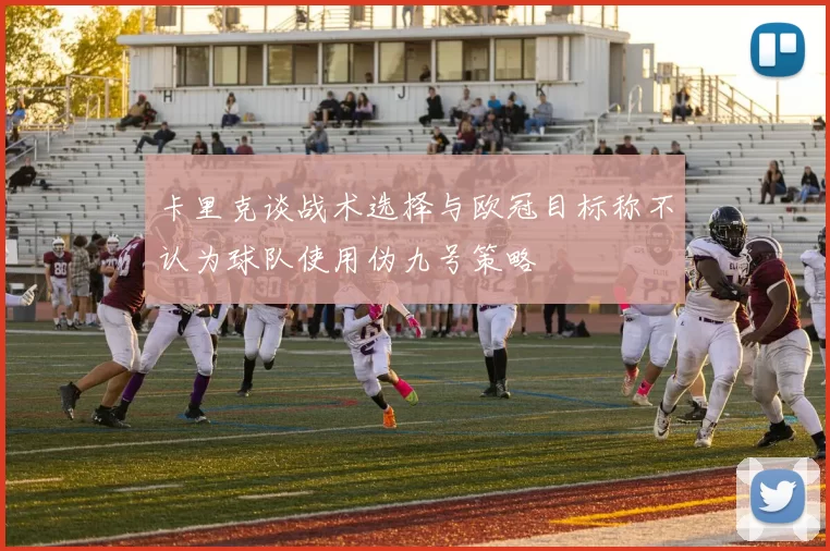 卡里克谈战术选择与欧冠目标称不认为球队使用伪九号策略
