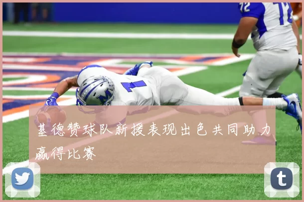 基德赞球队新援表现出色共同助力赢得比赛