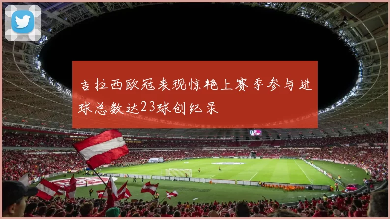 吉拉西欧冠表现惊艳上赛季参与进球总数达23球创纪录
