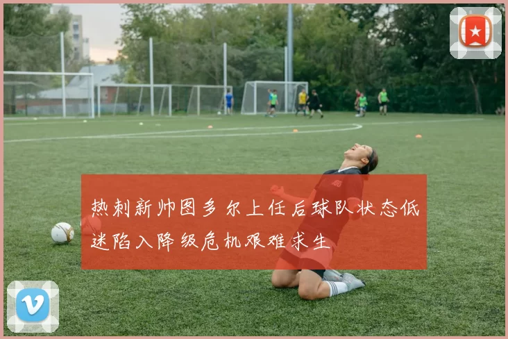热刺新帅图多尔上任后球队状态低迷陷入降级危机艰难求生