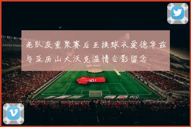 老队友重聚赛后互换球衣爱德华兹与亚历山大沃克温情合影留念