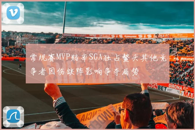 常规赛MVP赔率SGA独占鳌头其他竞争者因伤缺阵影响争夺局势