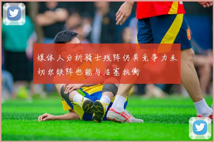 媒体人分析骑士残阵仍具竞争力米切尔缺阵也能与活塞抗衡