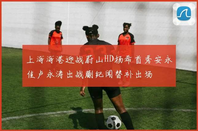 上海海港迎战蔚山HD杨希首秀安永佳卢永涛出战蒯纪闻替补出场