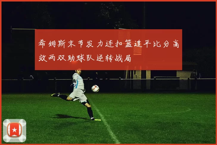 希姆斯末节发力连扣篮追平比分高效两双助球队逆转战局