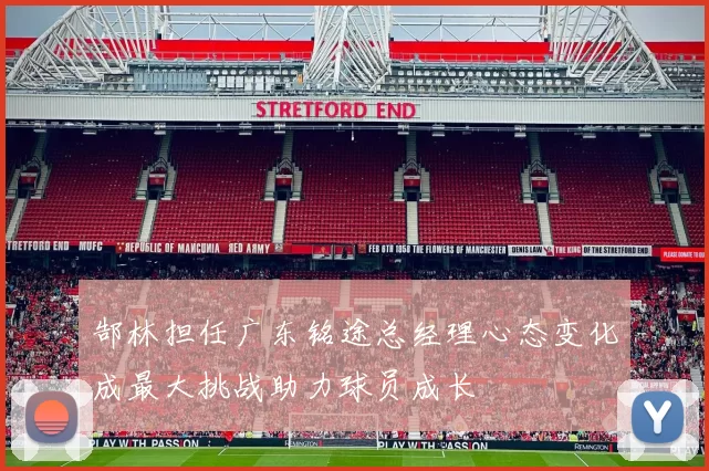 郜林担任广东铭途总经理心态变化成最大挑战助力球员成长