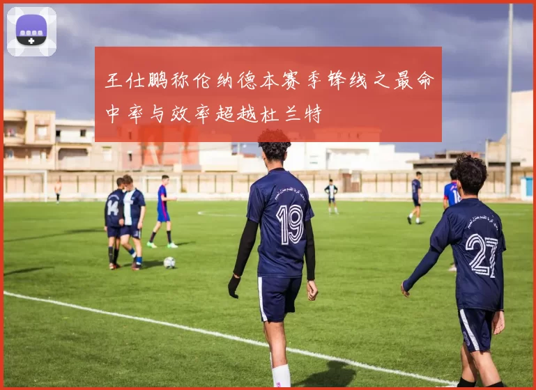 王仕鹏称伦纳德本赛季锋线之最命中率与效率超越杜兰特