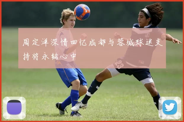 周定洋深情回忆成都与蓉城球迷支持将永铭心中