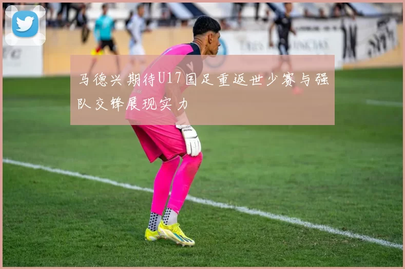 马德兴期待U17国足重返世少赛与强队交锋展现实力